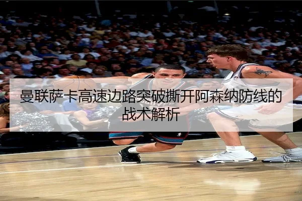 曼联萨卡高速边路突破撕开阿森纳防线的战术解析
